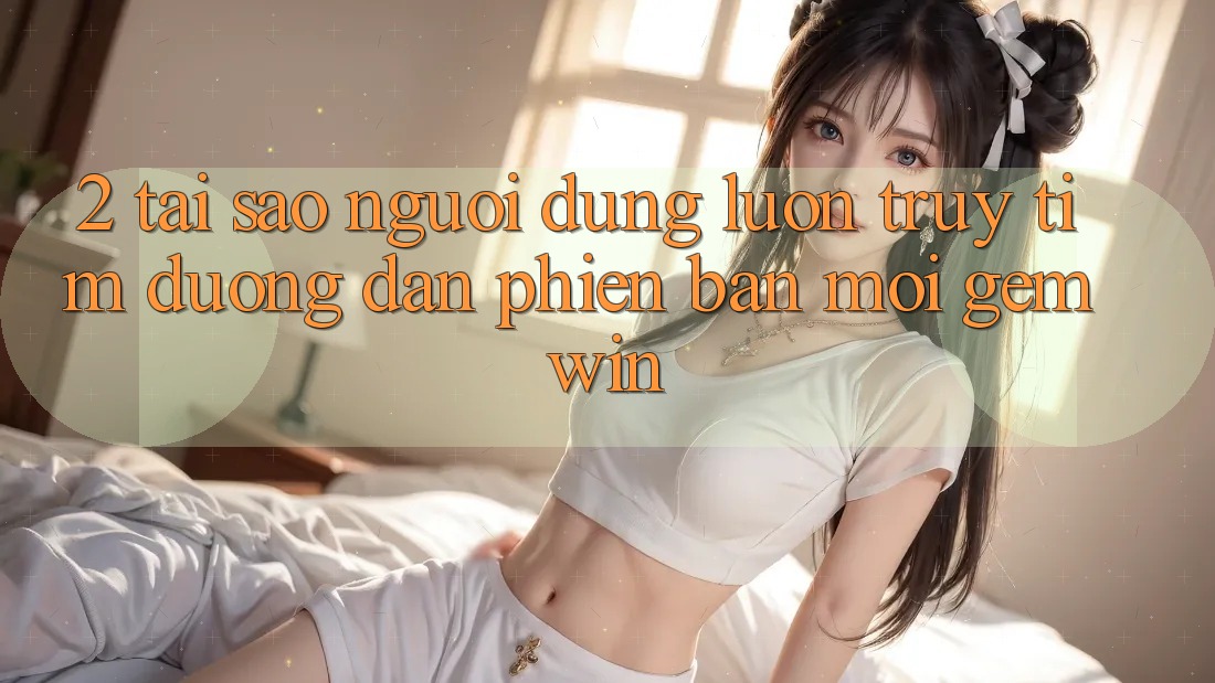 2. Tại sao người dùng luôn truy tìm “Đường dẫn Phiên bản mới Gemwin”? 2. Tại sao người dùng luôn truy tìm “Đường dẫn Phiên bản mới Gemwin”?