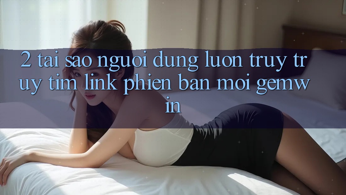 2. Tại sao người dùng luôn truy truy tìm “Link Phiên bản mới Gemwin”? 2. Tại sao người dùng luôn truy truy tìm “Link Phiên bản mới Gemwin”?