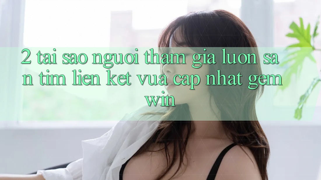2. Tại sao người tham gia luôn săn tìm “Liên kết Vừa cập nhật Gemwin”? 2. Tại sao người tham gia luôn săn tìm “Liên kết Vừa cập nhật Gemwin”?
