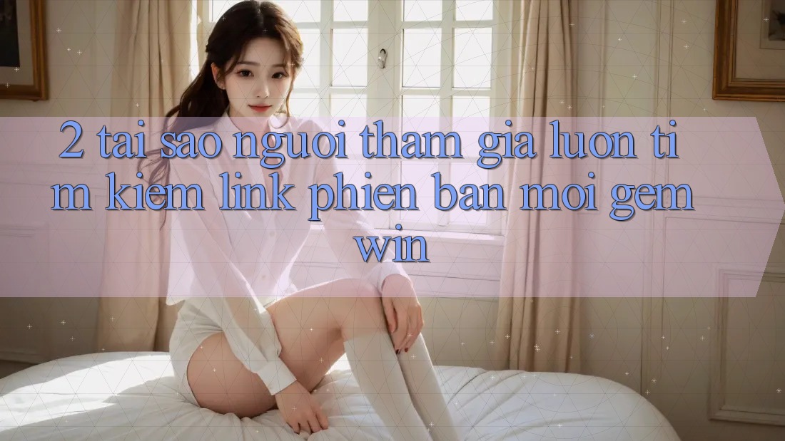 2. Tại sao người tham gia luôn tìm kiếm “Link Phiên bản mới Gemwin”? 2. Tại sao người tham gia luôn tìm kiếm “Link Phiên bản mới Gemwin”?