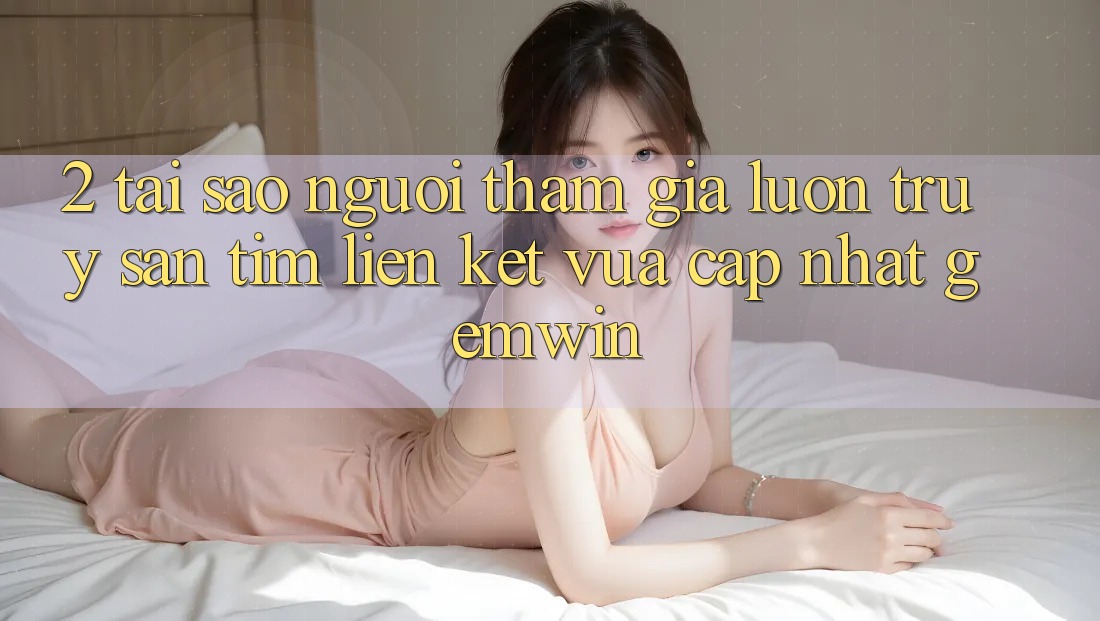 2. Tại sao người tham gia luôn truy săn tìm “Liên kết Vừa cập nhật Gemwin”?