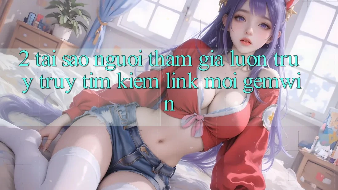 2. Tại sao người tham gia luôn truy truy tìm kiếm “Link Mới Gemwin”?