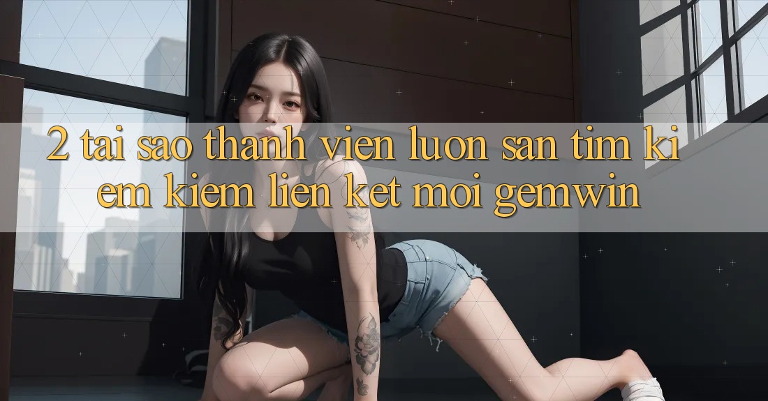 2. Tại sao thành viên luôn săn tìm kiếm kiếm “Liên kết Mới Gemwin”? 2. Tại sao thành viên luôn săn tìm kiếm kiếm “Liên kết Mới Gemwin”?