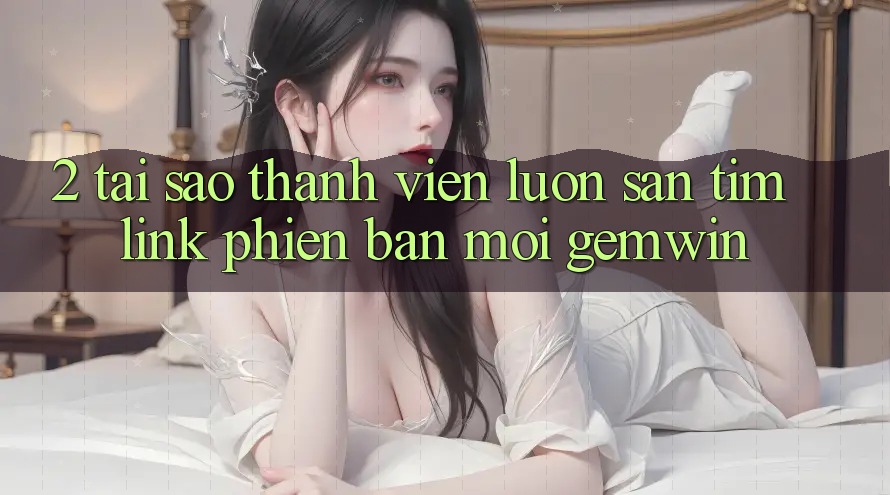 2. Tại sao thành viên luôn săn tìm “Link Phiên bản mới Gemwin”? 2. Tại sao thành viên luôn săn tìm “Link Phiên bản mới Gemwin”?