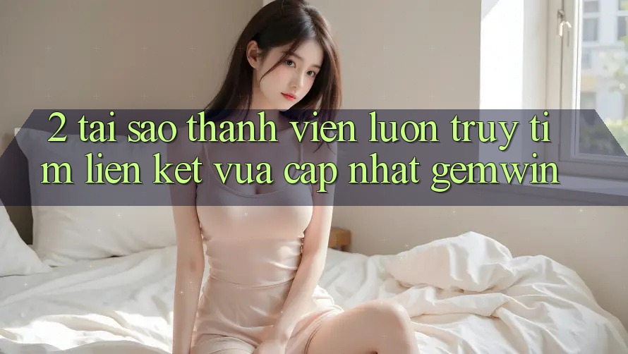 2. Tại sao thành viên luôn truy tìm “Liên kết Vừa cập nhật Gemwin”? 2. Tại sao thành viên luôn truy tìm “Liên kết Vừa cập nhật Gemwin”?