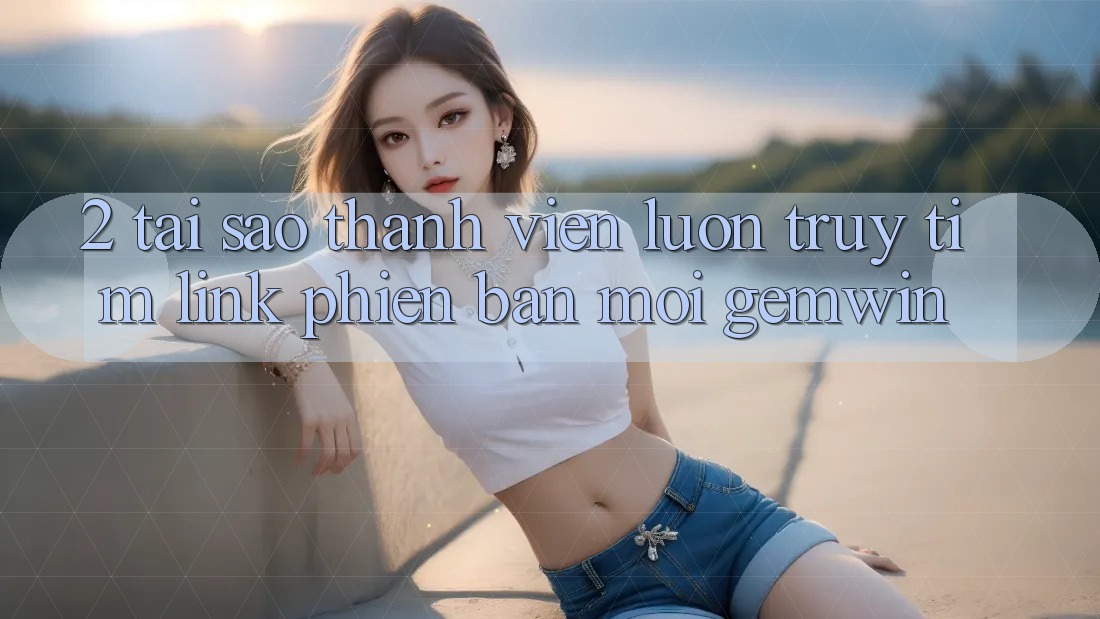 2. Tại sao thành viên luôn truy tìm “Link Phiên bản mới Gemwin”? 2. Tại sao thành viên luôn truy tìm “Link Phiên bản mới Gemwin”?