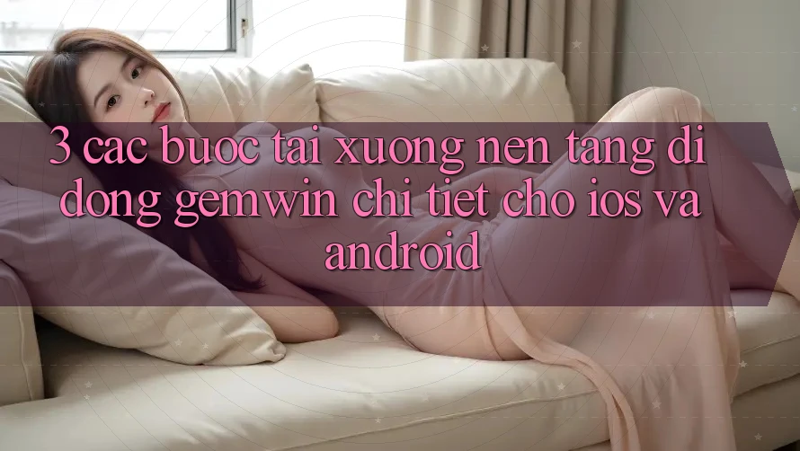 3. Các bước tải xuống Nền tảng di động Gemwin chi tiết cho iOS và Android 3. Các bước tải xuống Nền tảng di động Gemwin chi tiết cho iOS và Android