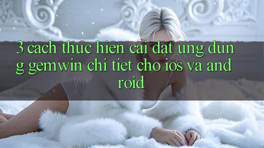 3. Cách thực hiện cài đặt Ứng dụng Gemwin chi tiết cho iOS và Android