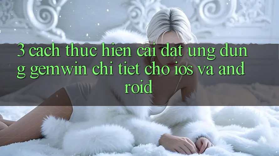 3. Cách thực hiện cài đặt Ứng dụng Gemwin chi tiết cho iOS và Android 3. Cách thực hiện cài đặt Ứng dụng Gemwin chi tiết cho iOS và Android