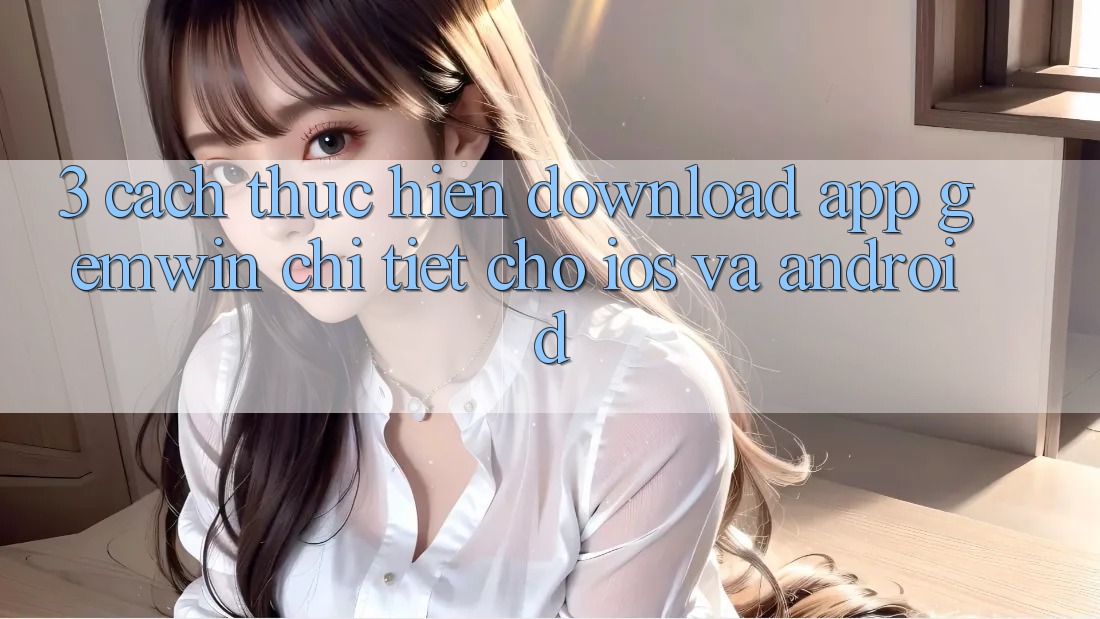 3. Cách thực hiện download App Gemwin chi tiết cho iOS và Android 3. Cách thực hiện download App Gemwin chi tiết cho iOS và Android