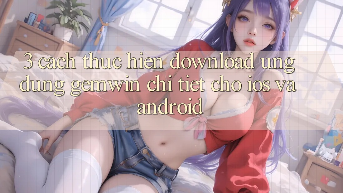 3. Cách thực hiện download Ứng dụng Gemwin chi tiết cho iOS và Android 3. Cách thực hiện download Ứng dụng Gemwin chi tiết cho iOS và Android