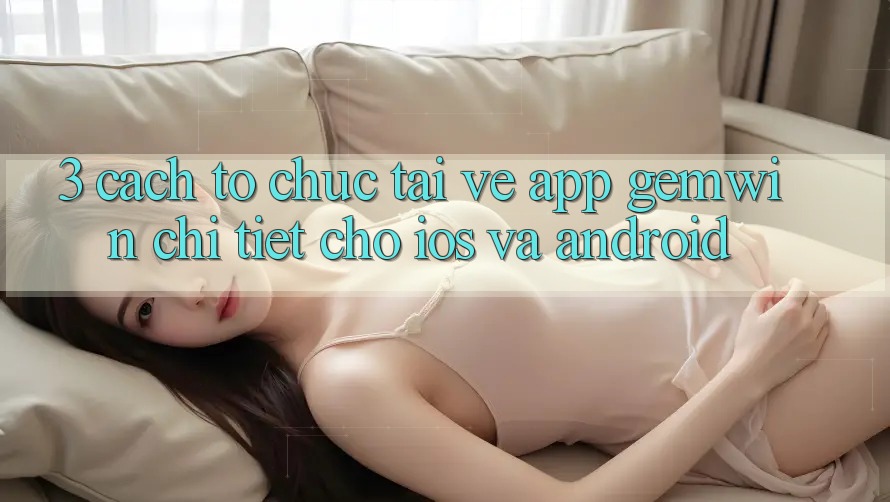 3. Cách tổ chức tải về App Gemwin chi tiết cho iOS và Android 3. Cách tổ chức tải về App Gemwin chi tiết cho iOS và Android
