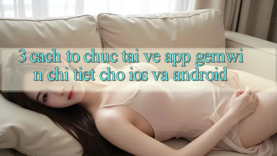 3. Cách tổ chức tải về App Gemwin chi tiết cho iOS và Android 3. Cách tổ chức tải về App Gemwin chi tiết cho iOS và Android