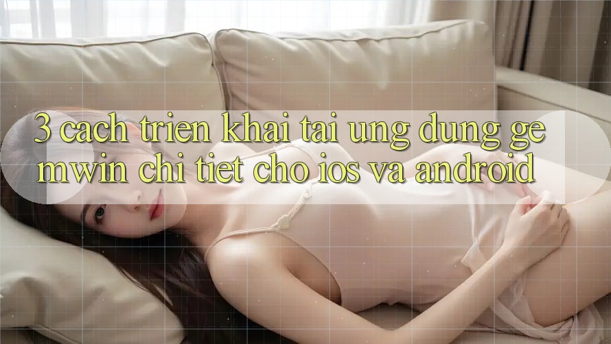 3. Cách triển khai tải Ứng dụng Gemwin chi tiết cho iOS và Android 3. Cách triển khai tải Ứng dụng Gemwin chi tiết cho iOS và Android