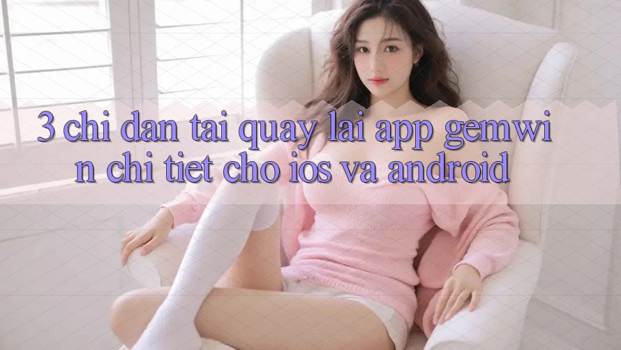 3. Chỉ dẫn tải quay lại App Gemwin chi tiết cho iOS và Android 3. Chỉ dẫn tải quay lại App Gemwin chi tiết cho iOS và Android
