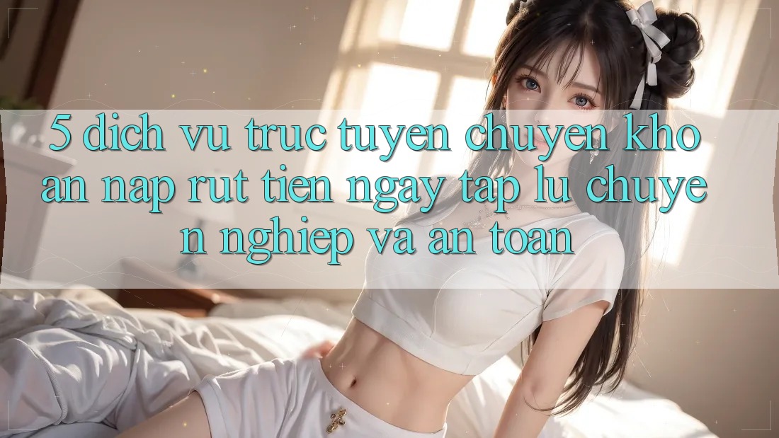 5. Dịch vụ trực tuyến chuyển khoản nạp - rút tiền: Ngay tắp lự, chuyên nghiệp và an toàn