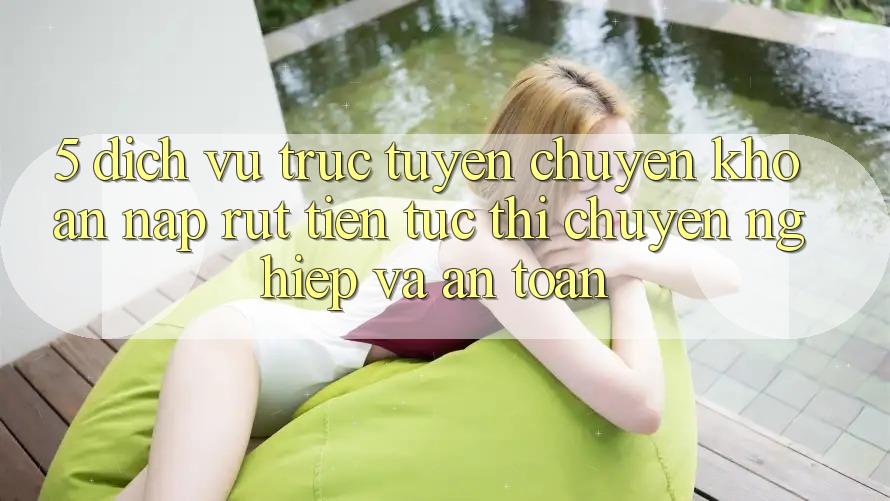 5. Dịch vụ trực tuyến chuyển khoản nạp - rút tiền: Tức thì, chuyên nghiệp và an toàn