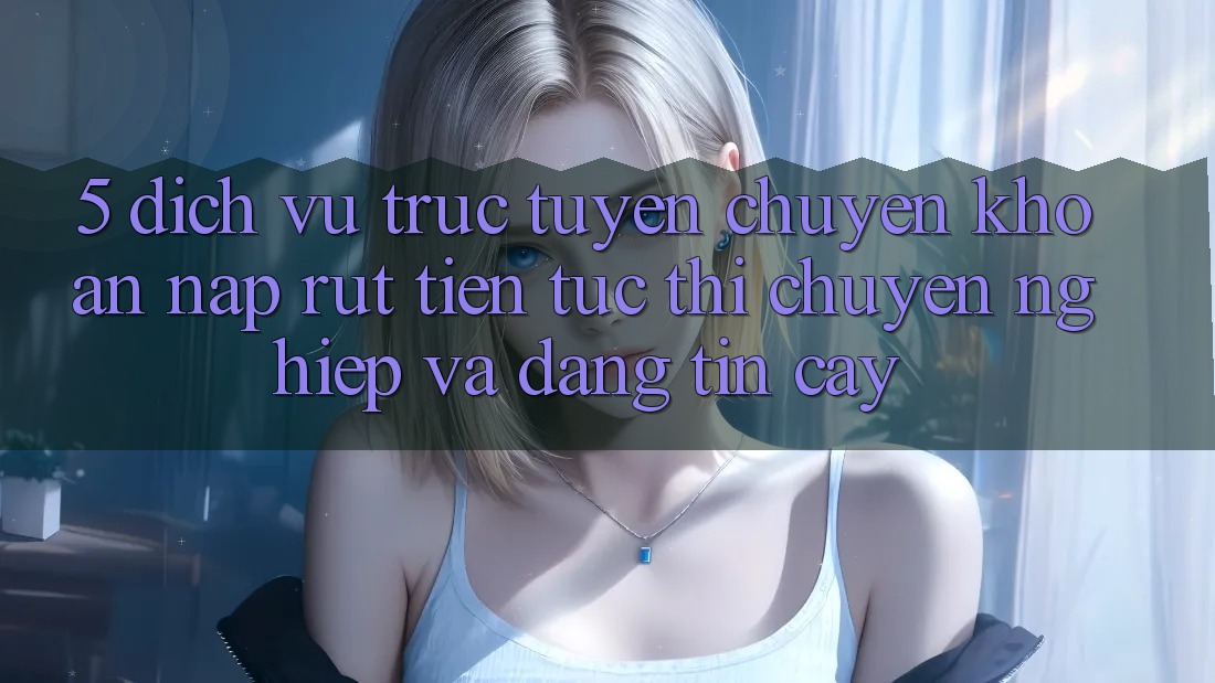 5. Dịch vụ trực tuyến chuyển khoản nạp - rút tiền: Tức thì, chuyên nghiệp và đáng tin cậy