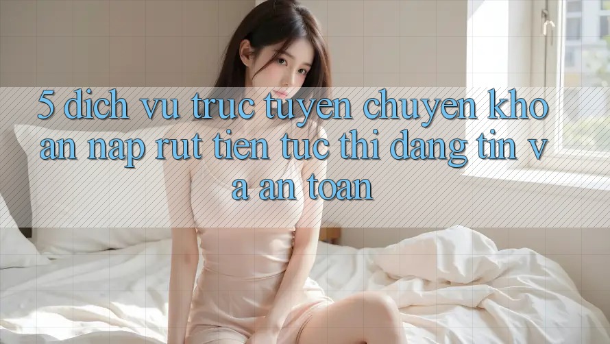 5. Dịch vụ trực tuyến chuyển khoản nạp - rút tiền: Tức thì, đáng tin và an toàn