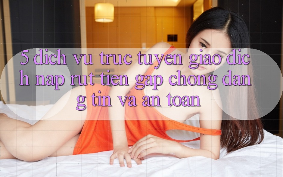 5. Dịch vụ trực tuyến giao dịch nạp - rút tiền: Gấp chóng, đáng tin và an toàn