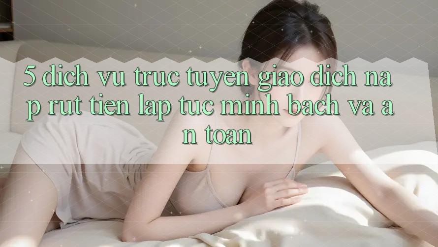 5. Dịch vụ trực tuyến giao dịch nạp - rút tiền: Lập tức, minh bạch và an toàn 5. Dịch vụ trực tuyến giao dịch nạp - rút tiền: Lập tức, minh bạch và an toàn
