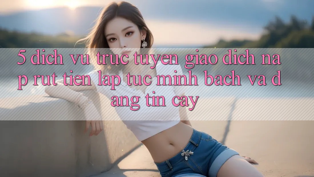 5. Dịch vụ trực tuyến giao dịch nạp - rút tiền: Lập tức, minh bạch và đáng tin cậy