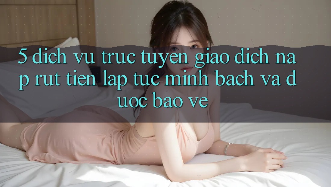 5. Dịch vụ trực tuyến giao dịch nạp - rút tiền: Lập tức, minh bạch và được bảo vệ 5. Dịch vụ trực tuyến giao dịch nạp - rút tiền: Lập tức, minh bạch và được bảo vệ