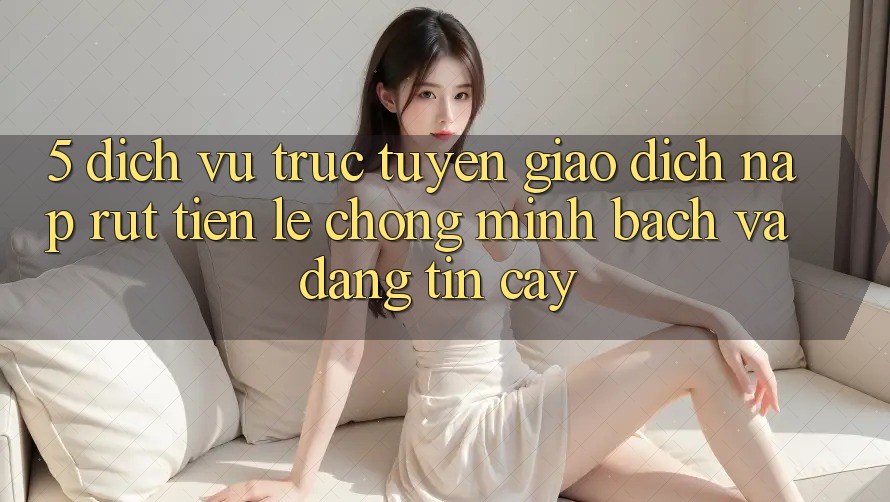 5. Dịch vụ trực tuyến giao dịch nạp - rút tiền: Lẹ chóng, minh bạch và đáng tin cậy