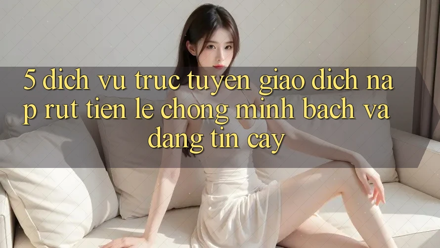 5. Dịch vụ trực tuyến giao dịch nạp - rút tiền: Lẹ chóng, minh bạch và đáng tin cậy