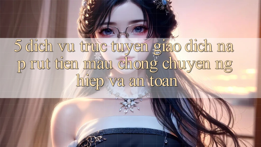 5. Dịch vụ trực tuyến giao dịch nạp - rút tiền: Mau chóng, chuyên nghiệp và an toàn