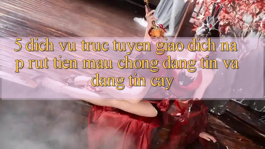 5. Dịch vụ trực tuyến giao dịch nạp - rút tiền: Mau chóng, đáng tin và đáng tin cậy