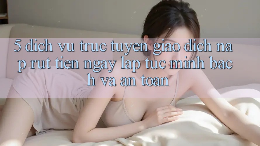 5. Dịch vụ trực tuyến giao dịch nạp - rút tiền: Ngay lập tức, minh bạch và an toàn