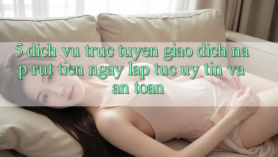 5. Dịch vụ trực tuyến giao dịch nạp - rút tiền: Ngay lập tức, uy tín và an toàn 5. Dịch vụ trực tuyến giao dịch nạp - rút tiền: Ngay lập tức, uy tín và an toàn