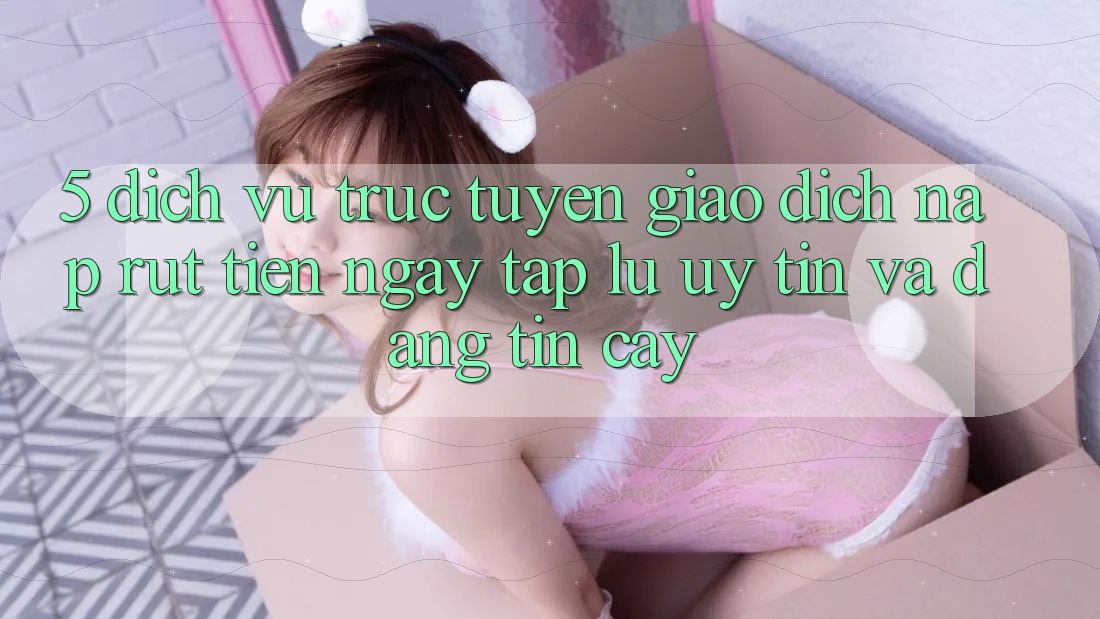 5. Dịch vụ trực tuyến giao dịch nạp - rút tiền: Ngay tắp lự, uy tín và đáng tin cậy 5. Dịch vụ trực tuyến giao dịch nạp - rút tiền: Ngay tắp lự, uy tín và đáng tin cậy