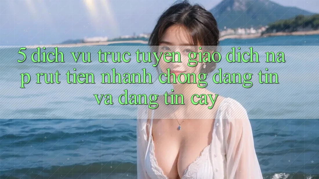 5. Dịch vụ trực tuyến giao dịch nạp - rút tiền: Nhanh chóng, đáng tin và đáng tin cậy