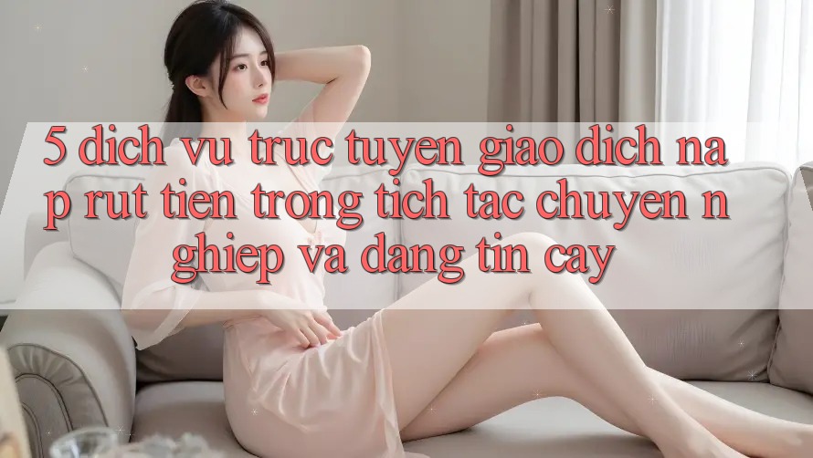 5. Dịch vụ trực tuyến giao dịch nạp - rút tiền: Trong tích tắc, chuyên nghiệp và đáng tin cậy