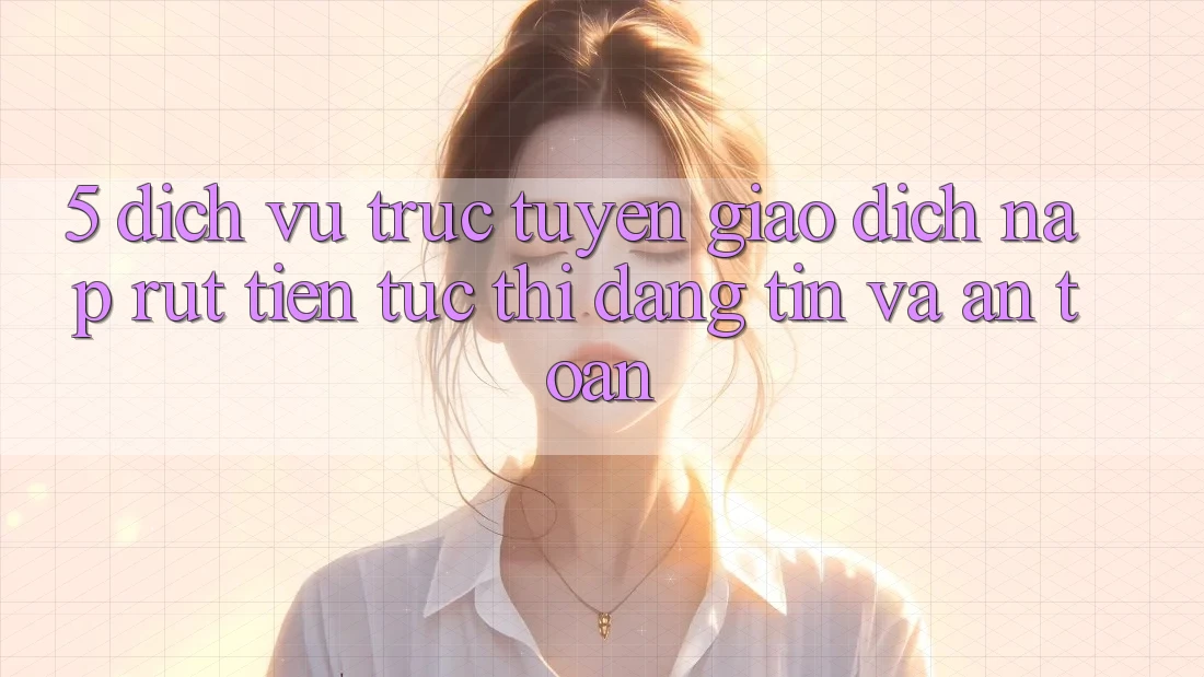 5. Dịch vụ trực tuyến giao dịch nạp - rút tiền: Tức thì, đáng tin và an toàn 5. Dịch vụ trực tuyến giao dịch nạp - rút tiền: Tức thì, đáng tin và an toàn