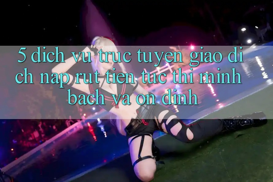 5. Dịch vụ trực tuyến giao dịch nạp - rút tiền: Tức thì, minh bạch và ổn định 5. Dịch vụ trực tuyến giao dịch nạp - rút tiền: Tức thì, minh bạch và ổn định