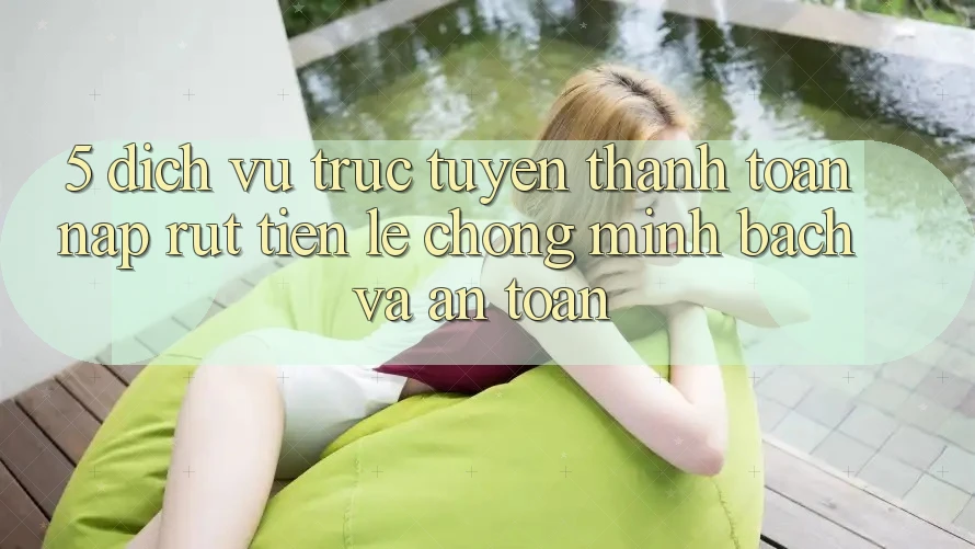 5. Dịch vụ trực tuyến thanh toán nạp - rút tiền: Lẹ chóng, minh bạch và an toàn 5. Dịch vụ trực tuyến thanh toán nạp - rút tiền: Lẹ chóng, minh bạch và an toàn