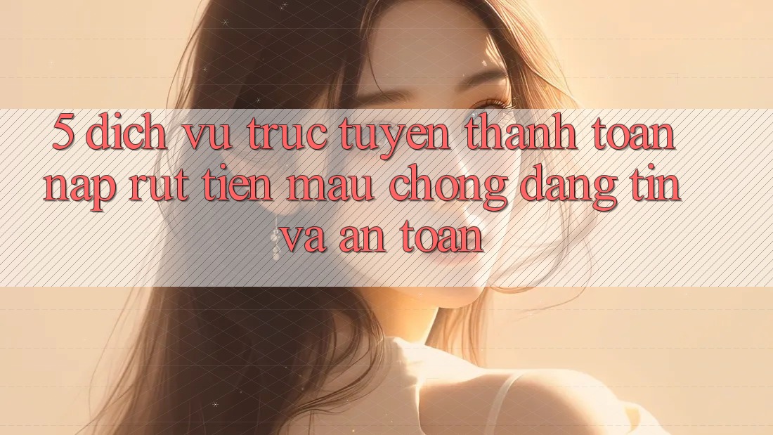 5. Dịch vụ trực tuyến thanh toán nạp - rút tiền: Mau chóng, đáng tin và an toàn