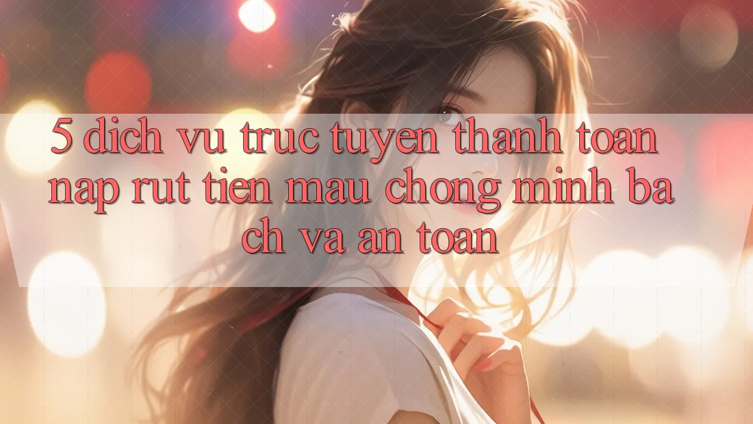5. Dịch vụ trực tuyến thanh toán nạp - rút tiền: Mau chóng, minh bạch và an toàn