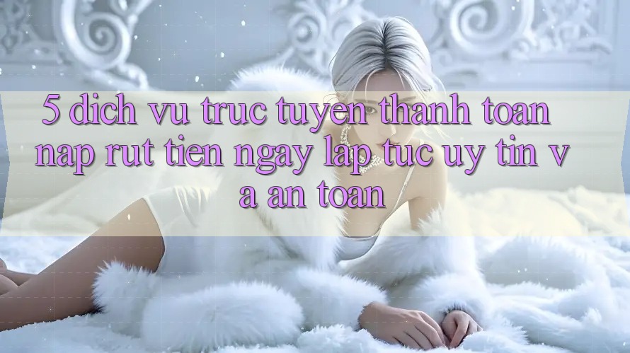 5. Dịch vụ trực tuyến thanh toán nạp - rút tiền: Ngay lập tức, uy tín và an toàn