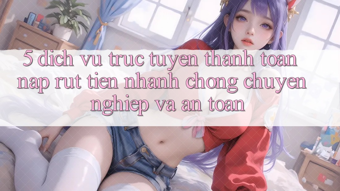 5. Dịch vụ trực tuyến thanh toán nạp - rút tiền: Nhanh chóng, chuyên nghiệp và an toàn