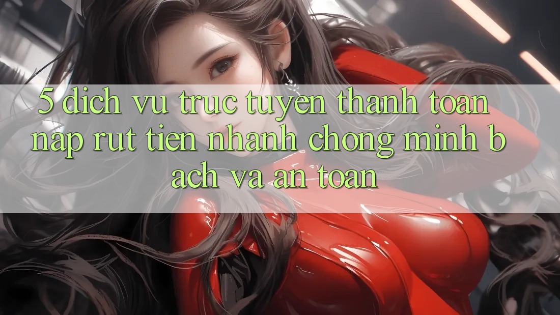 5. Dịch vụ trực tuyến thanh toán nạp - rút tiền: Nhanh chóng, minh bạch và an toàn