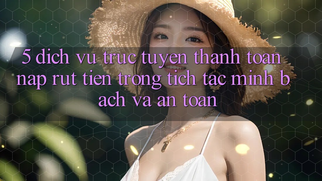 5. Dịch vụ trực tuyến thanh toán nạp - rút tiền: Trong tích tắc, minh bạch và an toàn