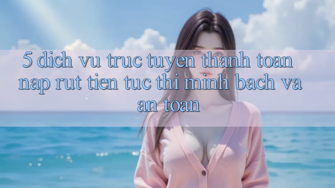 5. Dịch vụ trực tuyến thanh toán nạp - rút tiền: Tức thì, minh bạch và an toàn 5. Dịch vụ trực tuyến thanh toán nạp - rút tiền: Tức thì, minh bạch và an toàn