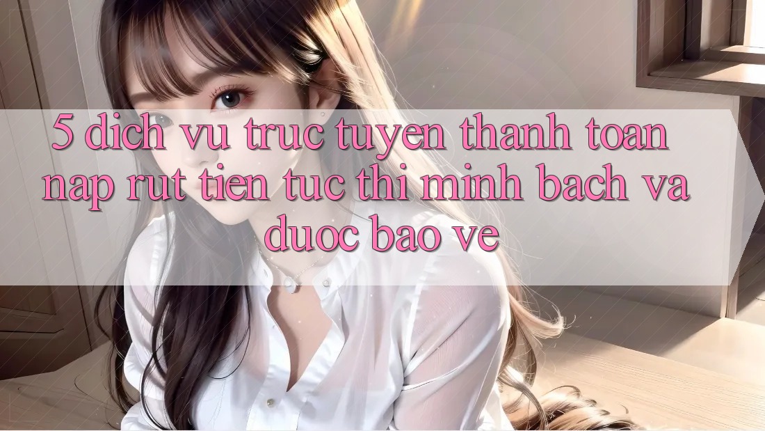 5. Dịch vụ trực tuyến thanh toán nạp - rút tiền: Tức thì, minh bạch và được bảo vệ