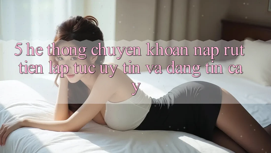 5. Hệ thống chuyển khoản nạp - rút tiền: Lập tức, uy tín và đáng tin cậy