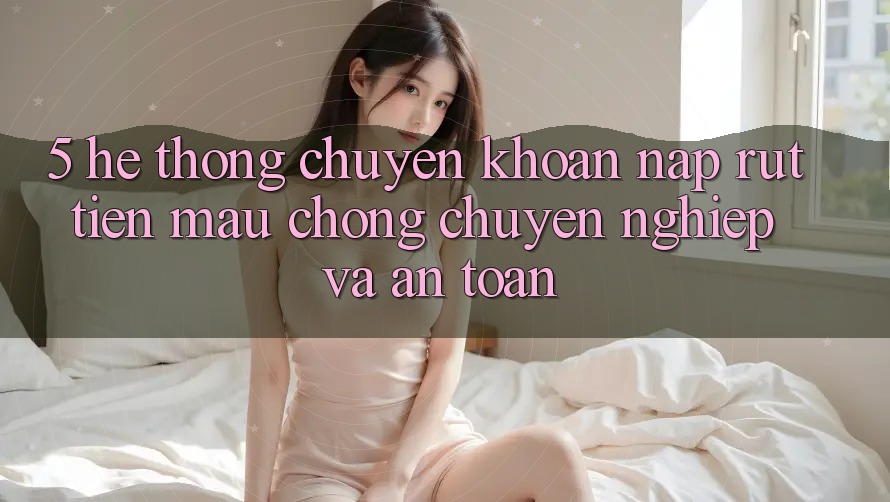 5. Hệ thống chuyển khoản nạp - rút tiền: Mau chóng, chuyên nghiệp và an toàn