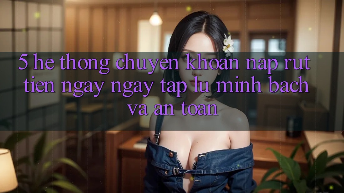 5. Hệ thống chuyển khoản nạp - rút tiền: Ngay ngay tắp lự, minh bạch và an toàn 5. Hệ thống chuyển khoản nạp - rút tiền: Ngay ngay tắp lự, minh bạch và an toàn